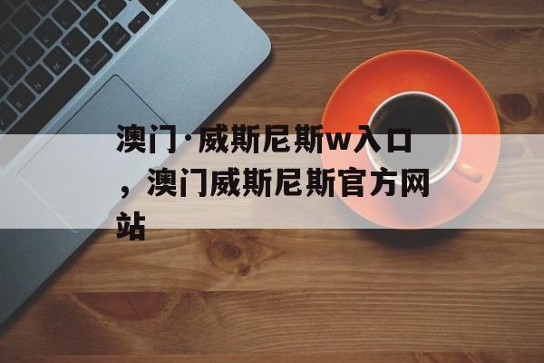 澳门·威斯尼斯w入口，澳门威斯尼斯官方网站