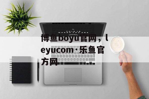 博鱼boyu官网，leyucom·乐鱼官方网